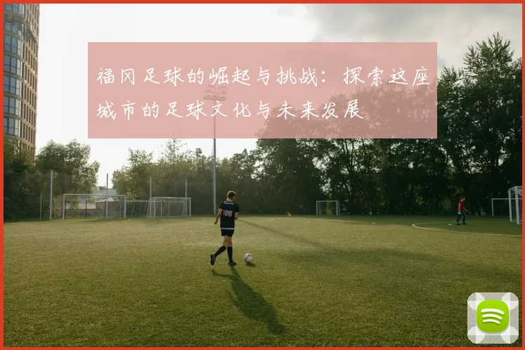 福冈足球的崛起与挑战：探索这座城市的足球文化与未来发展