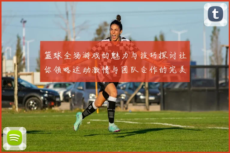 篮球全场游戏的魅力与技巧探讨让你领略运动激情与团队合作的完美结合