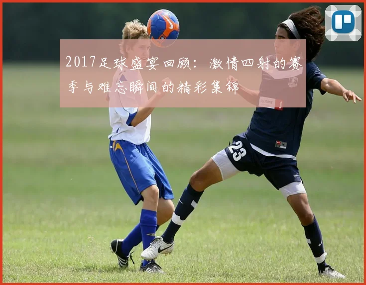 2017足球盛宴回顾：激情四射的赛季与难忘瞬间的精彩集锦