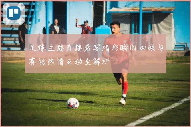 足球主播直播盛宴精彩瞬间回顾与赛场热情互动全解析