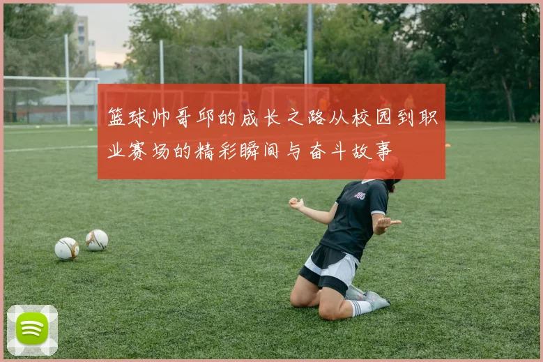 篮球帅哥邱的成长之路从校园到职业赛场的精彩瞬间与奋斗故事