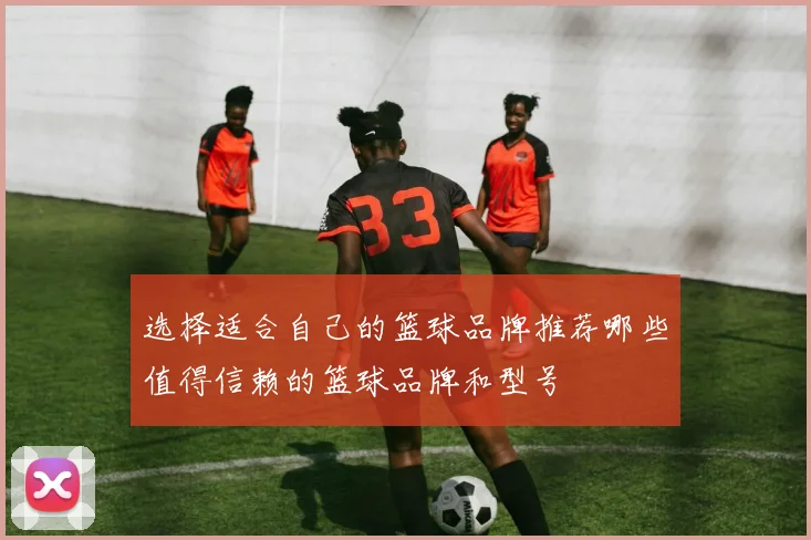选择适合自己的篮球品牌推荐哪些值得信赖的篮球品牌和型号