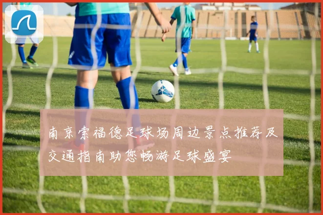 南京索福德足球场周边景点推荐及交通指南助您畅游足球盛宴