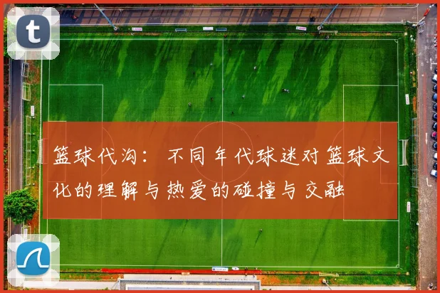 篮球代沟：不同年代球迷对篮球文化的理解与热爱的碰撞与交融