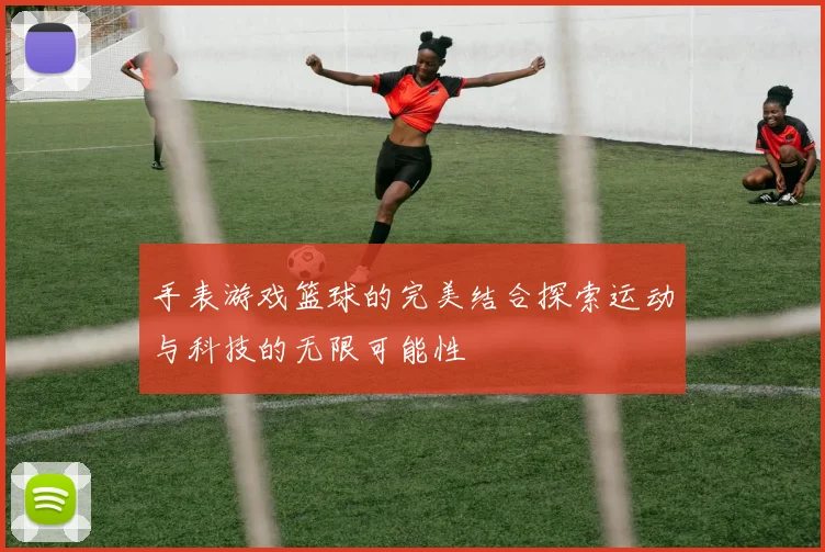 手表游戏篮球的完美结合探索运动与科技的无限可能性