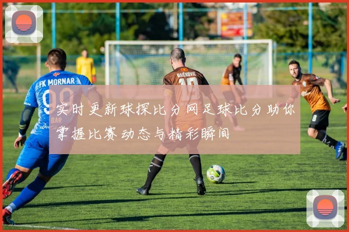 实时更新球探比分网足球比分助你掌握比赛动态与精彩瞬间